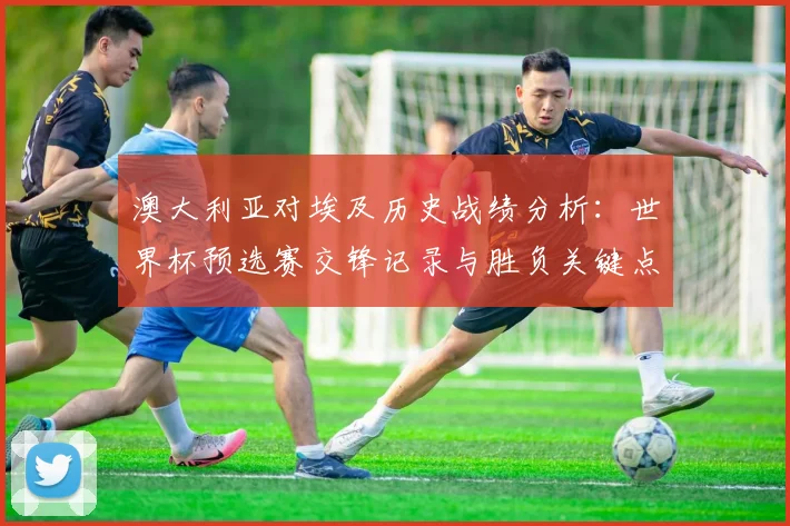 澳大利亚对埃及历史战绩分析：世界杯预选赛交锋记录与胜负关键点解读