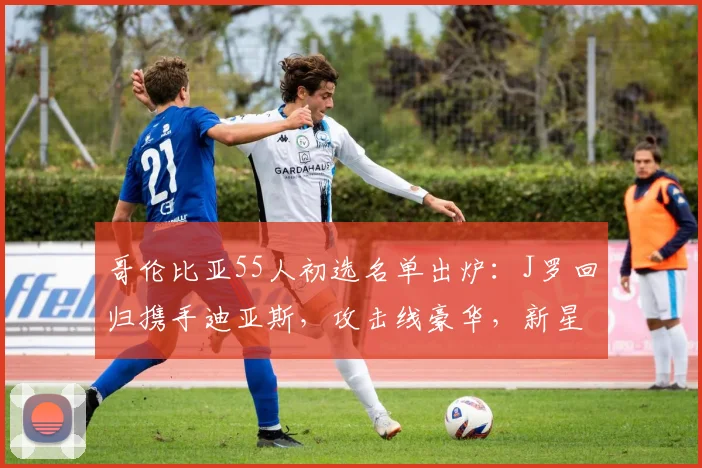 哥伦比亚55人初选名单出炉：J罗回归携手迪亚斯，攻击线豪华，新星值得关注