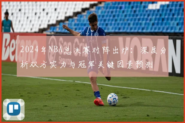 2024年NBA总决赛对阵出炉：深度分析双方实力与冠军关键因素预测