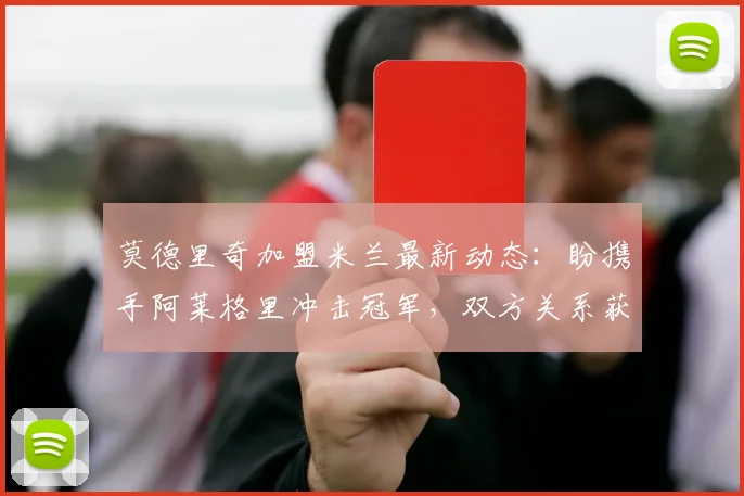 莫德里奇加盟米兰最新动态：盼携手阿莱格里冲击冠军，双方关系获盛赞
