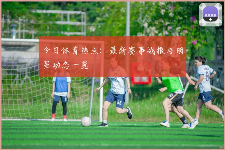 今日体育热点：最新赛事战报与明星动态一览