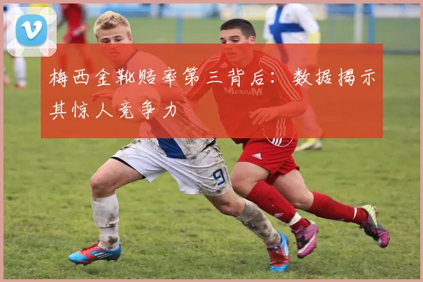 梅西金靴赔率第三背后：数据揭示其惊人竞争力