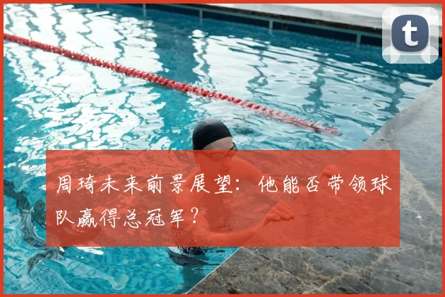 周琦未来前景展望：他能否带领球队赢得总冠军？
