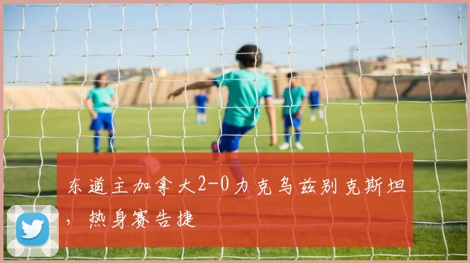 东道主加拿大2-0力克乌兹别克斯坦，热身赛告捷