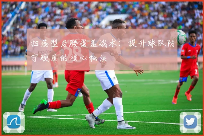 扫荡型后腰覆盖战术:提升球队防守硬度的核心秘诀