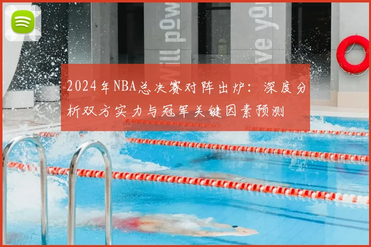 2024年NBA总决赛对阵出炉：深度分析双方实力与冠军关键因素预测