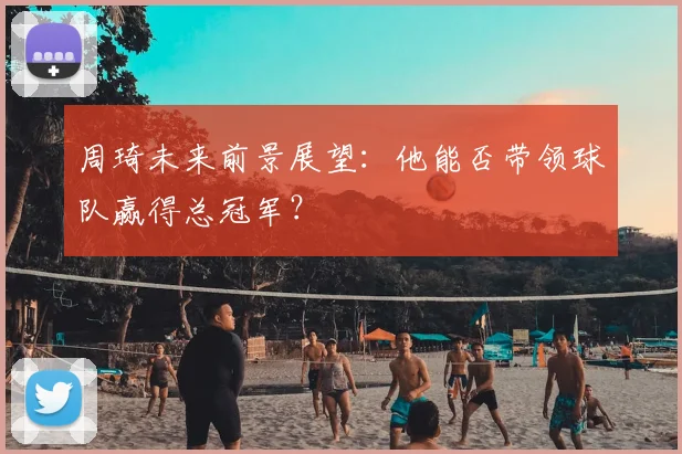 周琦未来前景展望：他能否带领球队赢得总冠军？