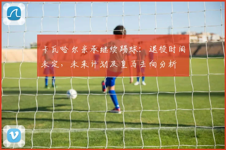 卡瓦哈尔亲承继续踢球：退役时间未定，未来计划及皇马去向分析