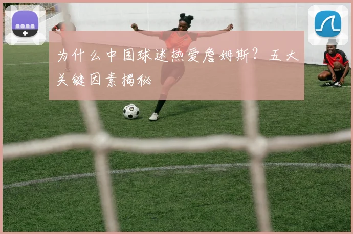 为什么中国球迷热爱詹姆斯？五大关键因素揭秘