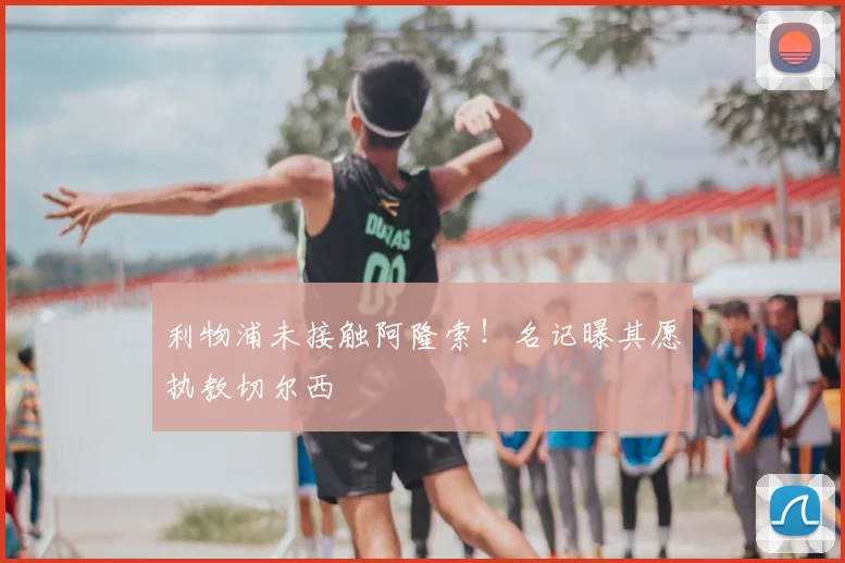 利物浦未接触阿隆索！名记曝其愿执教切尔西