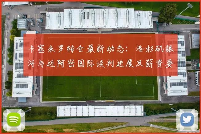 卡塞米罗转会最新动态：洛杉矶银河与迈阿密国际谈判进展及薪资要求分析