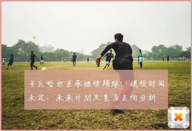 卡瓦哈尔亲承继续踢球：退役时间未定，未来计划及皇马去向分析
