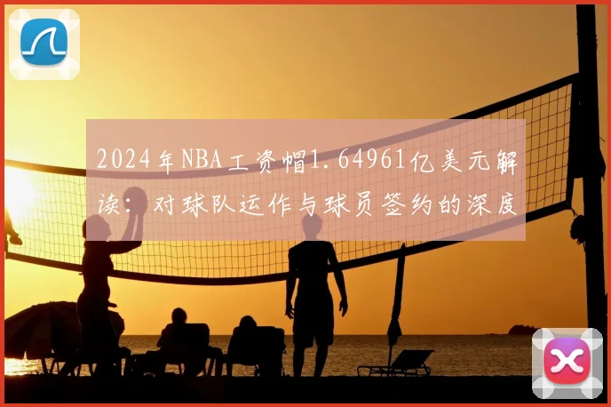 2024年NBA工资帽1.64961亿美元解读：对球队运作与球员签约的深度影响分析
