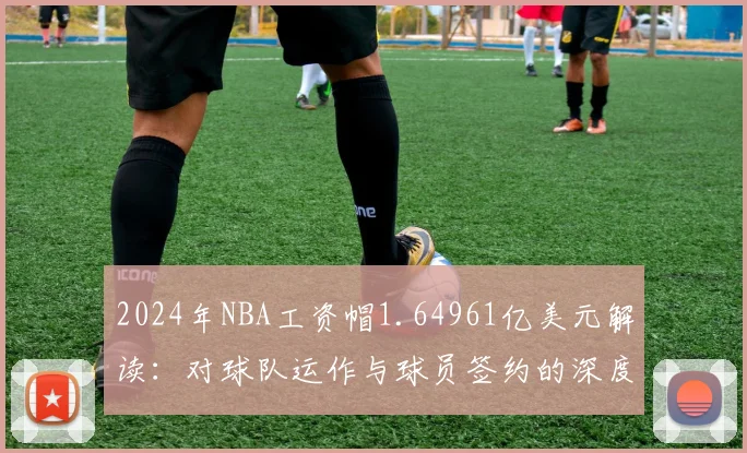 2024年NBA工资帽1.64961亿美元解读：对球队运作与球员签约的深度影响分析