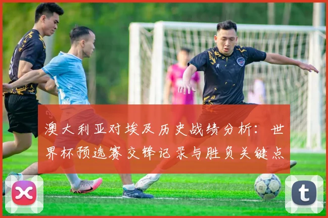 澳大利亚对埃及历史战绩分析：世界杯预选赛交锋记录与胜负关键点解读