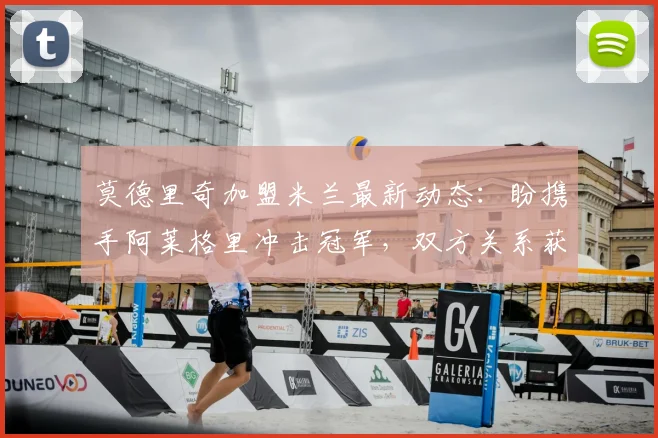 莫德里奇加盟米兰最新动态：盼携手阿莱格里冲击冠军，双方关系获盛赞