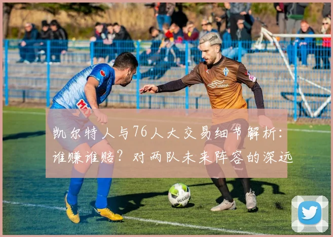 凯尔特人与76人大交易细节解析：谁赚谁赔？对两队未来阵容的深远影响